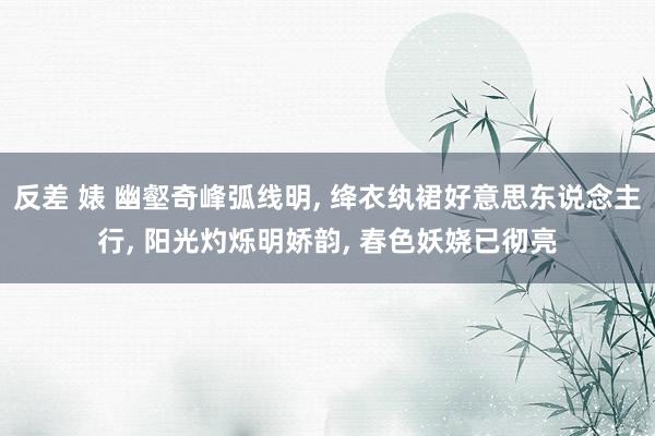 反差 婊 幽壑奇峰弧线明， 绛衣纨裙好意思东说念主行， 阳光灼烁明娇韵， 春色妖娆已彻亮