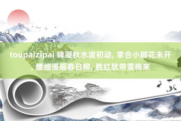 toupaizipai 眸凝秋水波初动， 掌合小脚花未开， 腰细漫摇春日柳， 胜红犹带雪梅来
