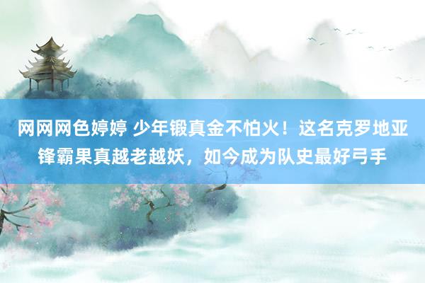 网网网色婷婷 少年锻真金不怕火！这名克罗地亚锋霸果真越老越妖，如今成为队史最好弓手