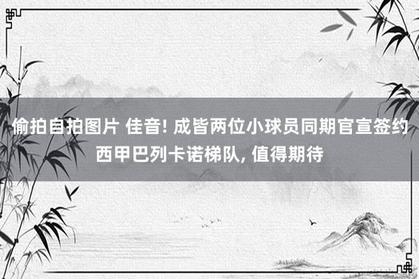 偷拍自拍图片 佳音! 成皆两位小球员同期官宣签约西甲巴列卡诺梯队， 值得期待