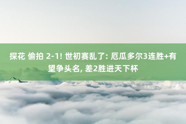 探花 偷拍 2-1! 世初赛乱了: 厄瓜多尔3连胜+有望争头名， 差2胜进天下杯