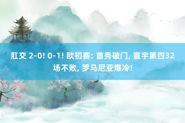 肛交 2-0! 0-1! 欧初赛: 首秀破门， 寰宇第四32场不败， 罗马尼亚爆冷!