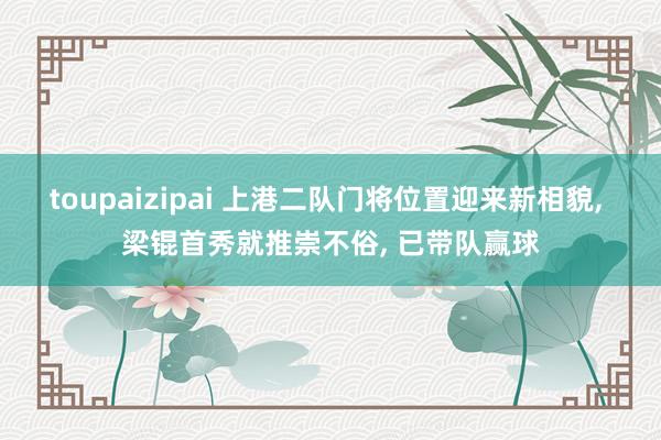toupaizipai 上港二队门将位置迎来新相貌， 梁锟首秀就推崇不俗， 已带队赢球