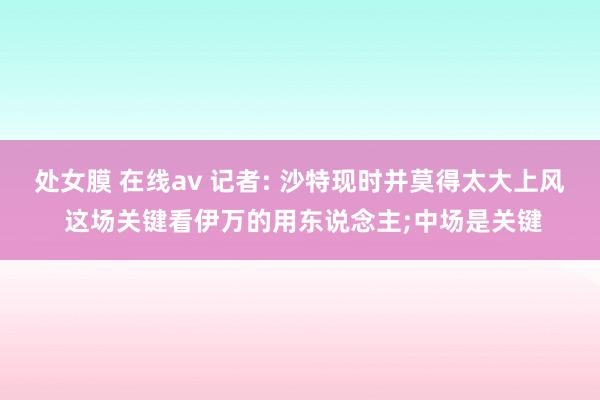 处女膜 在线av 记者: 沙特现时并莫得太大上风 这场关键看伊万的用东说念主;中场是关键