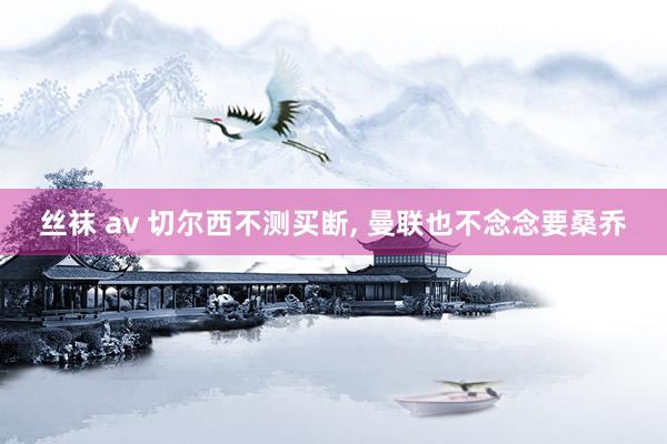 丝袜 av 切尔西不测买断， 曼联也不念念要桑乔
