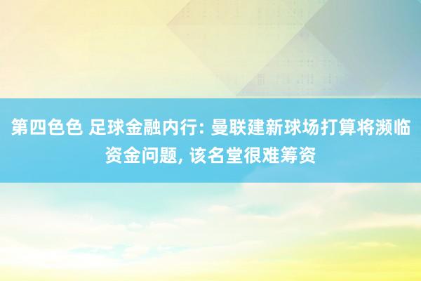 第四色色 足球金融内行: 曼联建新球场打算将濒临资金问题， 该名堂很难筹资