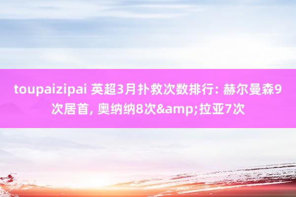 toupaizipai 英超3月扑救次数排行: 赫尔曼森9次居首， 奥纳纳8次&拉亚7次