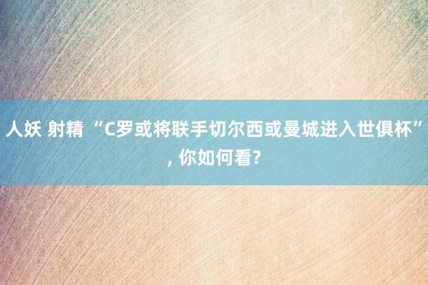 人妖 射精 “C罗或将联手切尔西或曼城进入世俱杯”， 你如何看?