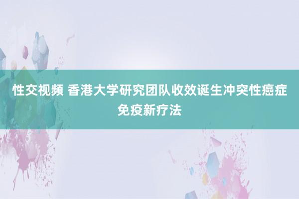 性交视频 香港大学研究团队收效诞生冲突性癌症免疫新疗法