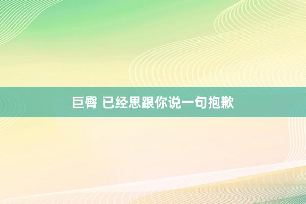 巨臀 已经思跟你说一句抱歉