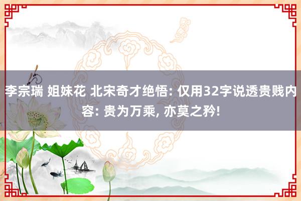 李宗瑞 姐妹花 北宋奇才绝悟: 仅用32字说透贵贱内容: 贵为万乘， 亦莫之矜!