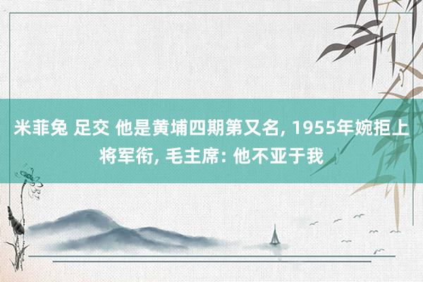 米菲兔 足交 他是黄埔四期第又名， 1955年婉拒上将军衔， 毛主席: 他不亚于我
