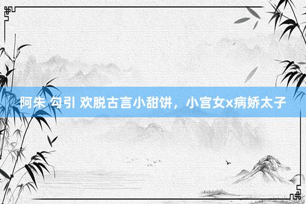 阿朱 勾引 欢脱古言小甜饼，小宫女x病娇太子