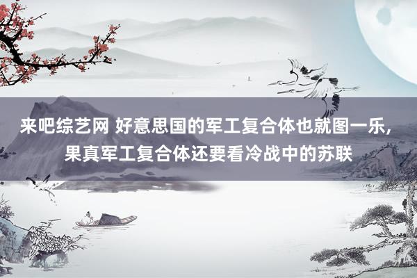 来吧综艺网 好意思国的军工复合体也就图一乐， 果真军工复合体还要看冷战中的苏联