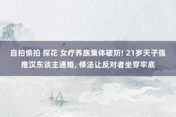 自拍偷拍 探花 女疗养族集体破防! 21岁天子强推汉东谈主通婚， 修法让反对者坐穿牢底