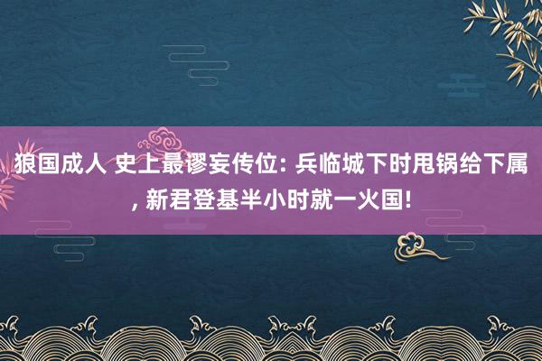 狼国成人 史上最谬妄传位: 兵临城下时甩锅给下属， 新君登基半小时就一火国!