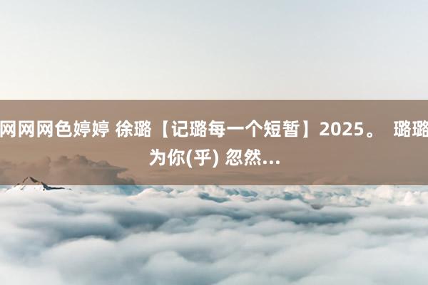 网网网色婷婷 徐璐【记璐每一个短暂】2025。  璐璐为你(乎) 忽然...