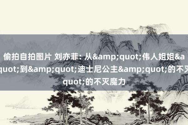 偷拍自拍图片 刘亦菲: 从&quot;伟人姐姐&quot;到&quot;迪士尼公主&quot;的不灭魔力