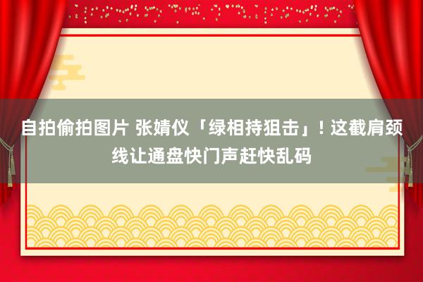 自拍偷拍图片 张婧仪「绿相持狙击」! 这截肩颈线让通盘快门声赶快乱码