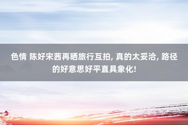 色情 陈好宋茜再晒旅行互拍， 真的太妥洽， 路径的好意思好平直具象化!