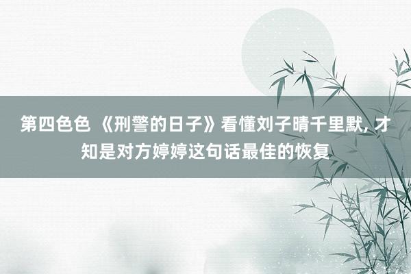 第四色色 《刑警的日子》看懂刘子晴千里默， 才知是对方婷婷这句话最佳的恢复