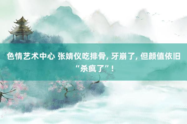 色情艺术中心 张婧仪吃排骨， 牙崩了， 但颜值依旧“杀疯了”!