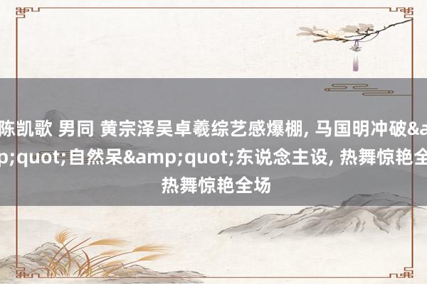 陈凯歌 男同 黄宗泽吴卓羲综艺感爆棚， 马国明冲破&quot;自然呆&quot;东说念主设， 热舞惊艳全场