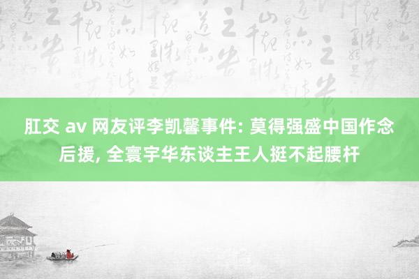 肛交 av 网友评李凯馨事件: 莫得强盛中国作念后援， 全寰宇华东谈主王人挺不起腰杆