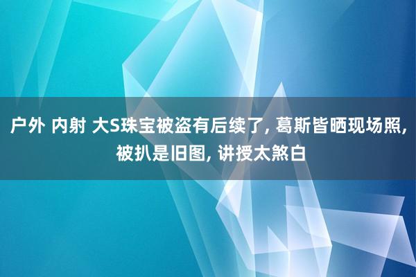 户外 内射 大S珠宝被盗有后续了， 葛斯皆晒现场照， 被扒是旧图， 讲授太煞白