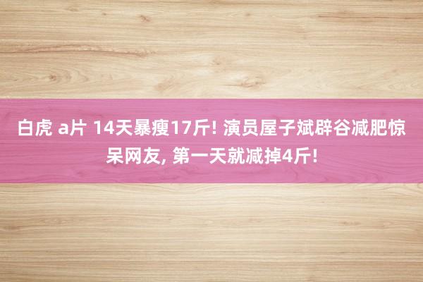 白虎 a片 14天暴瘦17斤! 演员屋子斌辟谷减肥惊呆网友， 第一天就减掉4斤!