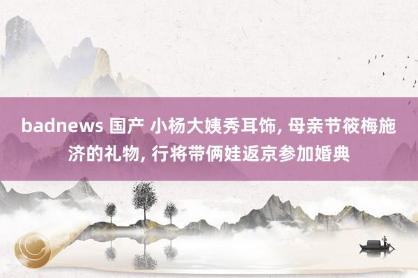 badnews 国产 小杨大姨秀耳饰， 母亲节筱梅施济的礼物， 行将带俩娃返京参加婚典
