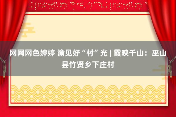 网网网色婷婷 渝见好“村”光 | 霞映千山：巫山县竹贤乡下庄村