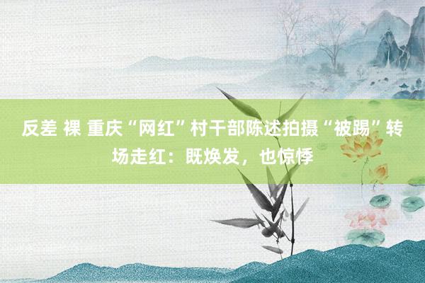 反差 裸 重庆“网红”村干部陈述拍摄“被踢”转场走红：既焕发，也惊悸