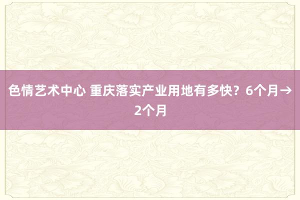 色情艺术中心 重庆落实产业用地有多快？6个月→2个月