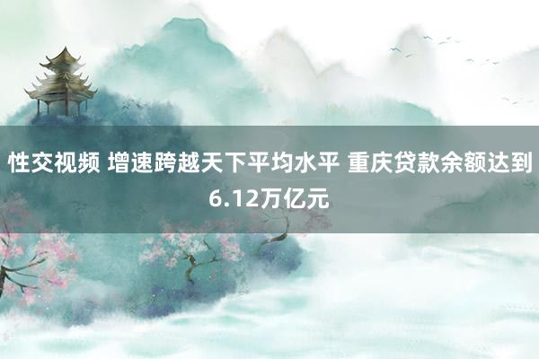 性交视频 增速跨越天下平均水平 重庆贷款余额达到6.12万亿元