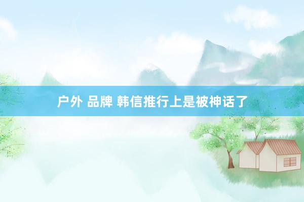 户外 品牌 韩信推行上是被神话了
