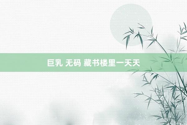 巨乳 无码 藏书楼里一天天