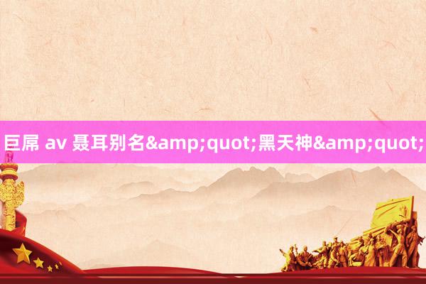 巨屌 av 聂耳别名&quot;黑天神&quot;