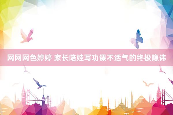 网网网色婷婷 家长陪娃写功课不活气的终极隐讳