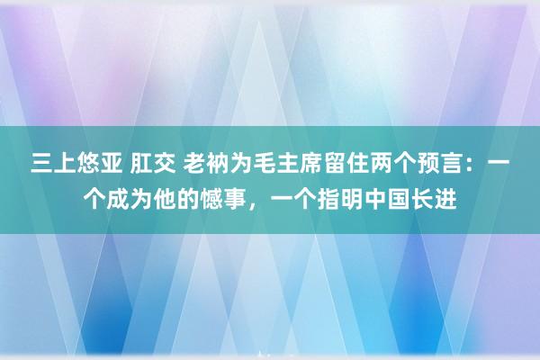 三上悠亚 肛交 老衲为毛主席留住两个预言：一个成为他的憾事，一个指明中国长进
