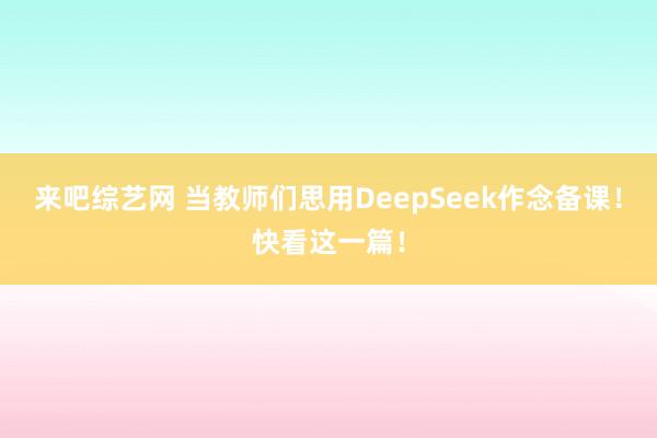 来吧综艺网 当教师们思用DeepSeek作念备课！快看这一篇！