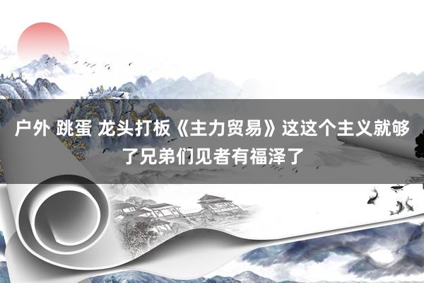户外 跳蛋 龙头打板《主力贸易》这这个主义就够了兄弟们见者有福泽了