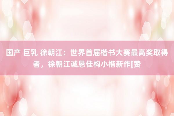 国产 巨乳 徐朝江：世界首届楷书大赛最高奖取得者，徐朝江诚恳佳构小楷新作[赞