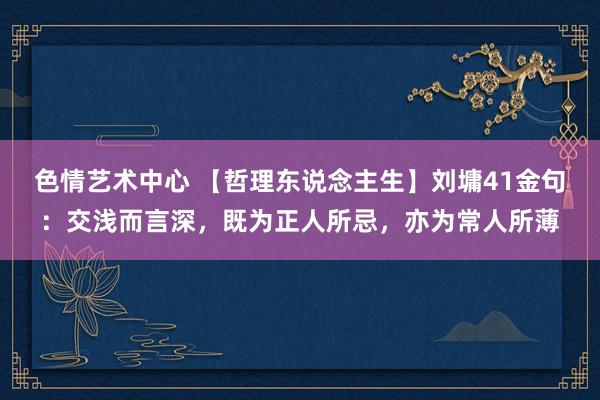 色情艺术中心 【哲理东说念主生】刘墉41金句：交浅而言深，既为正人所忌，亦为常人所薄