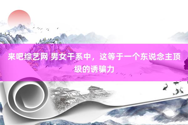 来吧综艺网 男女干系中，这等于一个东说念主顶级的诱骗力