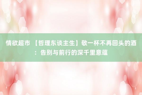 情欲超市 【哲理东谈主生】敬一杯不再回头的酒：告别与前行的深千里意蕴