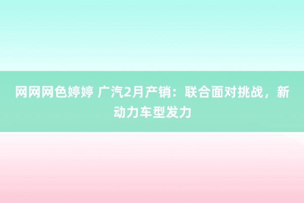 网网网色婷婷 广汽2月产销：联合面对挑战，新动力车型发力