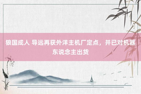 狼国成人 导远再获外洋主机厂定点，并已对机器东说念主出货