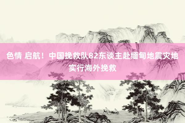色情 启航！中国挽救队82东谈主赴缅甸地震灾地实行海外挽救