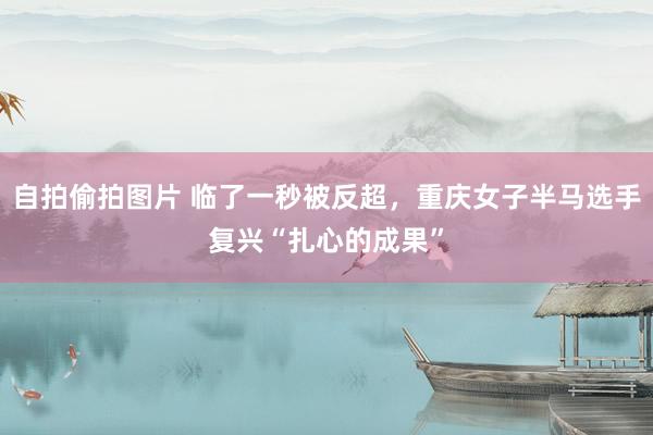 自拍偷拍图片 临了一秒被反超，重庆女子半马选手复兴“扎心的成果”